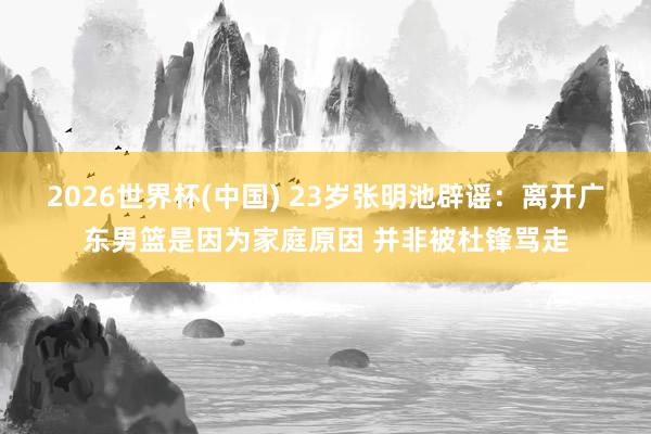 2026世界杯(中国) 23岁张明池辟谣：离开广东男篮是因为家庭原因 并非被杜锋骂走