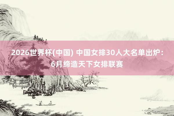 2026世界杯(中国) 中国女排30人大名单出炉：6月缔造天下女排联赛