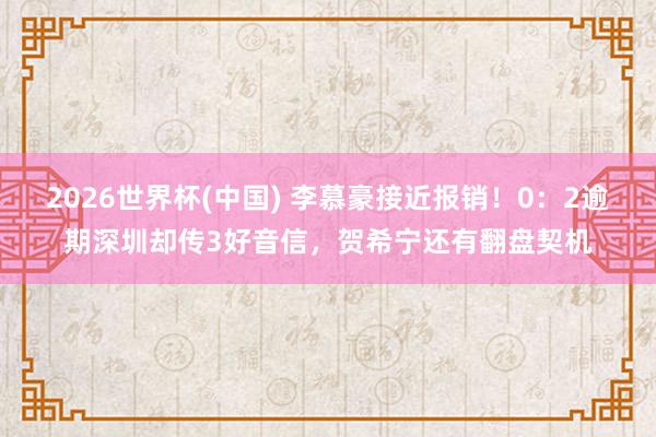 2026世界杯(中国) 李慕豪接近报销！0：2逾期深圳却传3好音信，贺希宁还有翻盘契机
