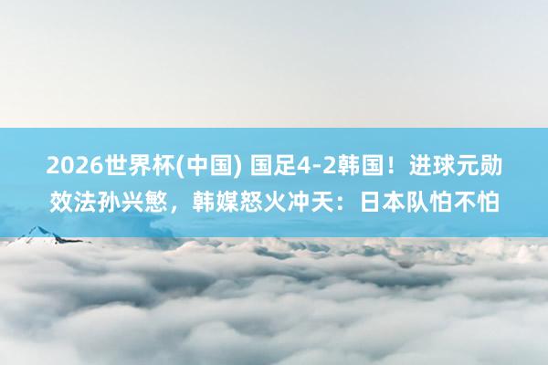 2026世界杯(中国) 国足4-2韩国！进球元勋效法孙兴慜，韩媒怒火冲天：日本队怕不怕