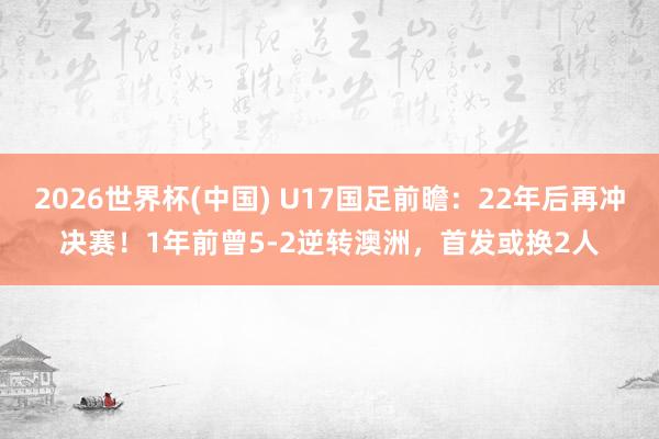 2026世界杯(中国) U17国足前瞻：22年后再冲决赛！1年前曾5-2逆转澳洲，首发或换2人