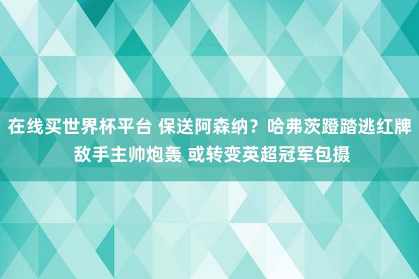 在线买世界杯平台 保送阿森纳？哈弗茨蹬踏逃红牌 敌手主帅炮轰 或转变英超冠军包摄