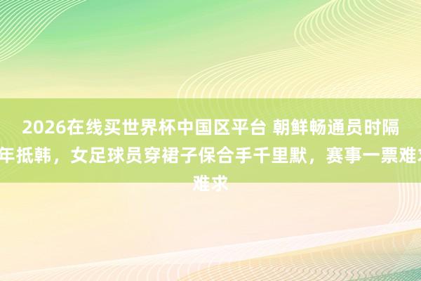 2026在线买世界杯中国区平台 朝鲜畅通员时隔7年抵韩，女足球员穿裙子保合手千里默，赛事一票难求