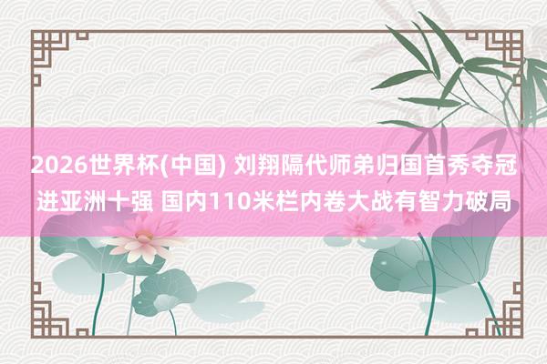 2026世界杯(中国) 刘翔隔代师弟归国首秀夺冠进亚洲十强 国内110米栏内卷大战有智力破局
