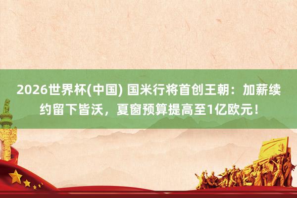 2026世界杯(中国) 国米行将首创王朝：加薪续约留下皆沃，夏窗预算提高至1亿欧元！