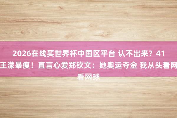 2026在线买世界杯中国区平台 认不出来？41岁王濛暴瘦！直言心爱郑钦文：她奥运夺金 我从头看网球