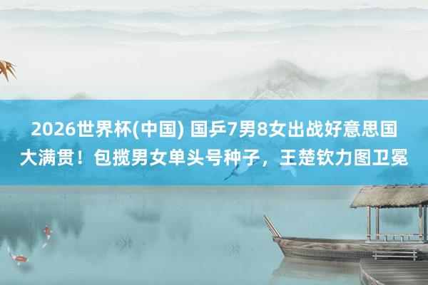2026世界杯(中国) 国乒7男8女出战好意思国大满贯！包揽男女单头号种子，王楚钦力图卫冕