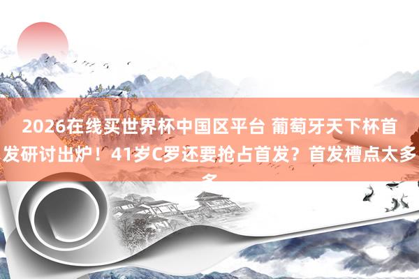2026在线买世界杯中国区平台 葡萄牙天下杯首发研讨出炉！41岁C罗还要抢占首发？首发槽点太多
