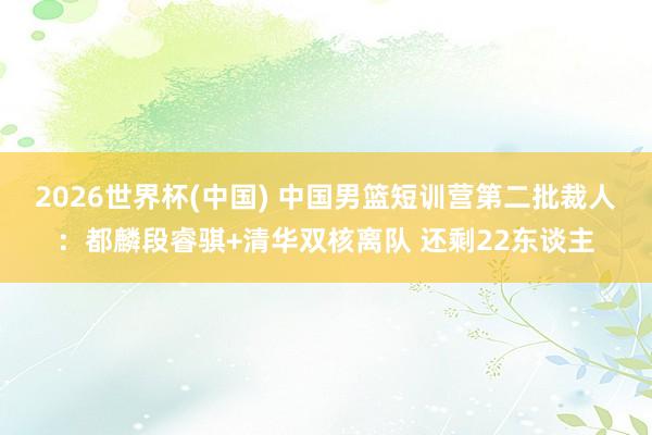 2026世界杯(中国) 中国男篮短训营第二批裁人：都麟段睿骐+清华双核离队 还剩22东谈主