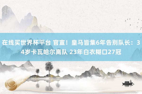 在线买世界杯平台 官宣！皇马皆集6年告别队长：34岁卡瓦哈尔离队 23年白衣糊口27冠