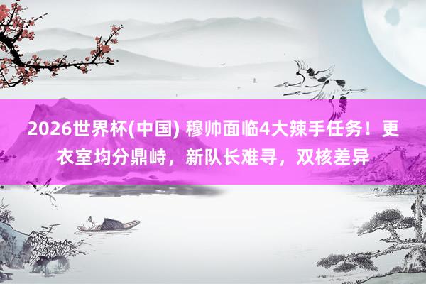 2026世界杯(中国) 穆帅面临4大辣手任务！更衣室均分鼎峙，新队长难寻，双核差异