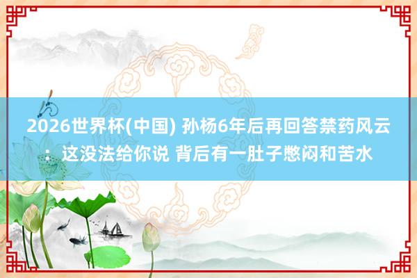 2026世界杯(中国) 孙杨6年后再回答禁药风云：这没法给你说 背后有一肚子憋闷和苦水