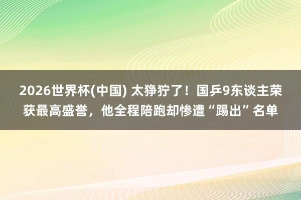 2026世界杯(中国) 太狰狞了！国乒9东谈主荣获最高盛誉，他全程陪跑却惨遭“踢出”名单