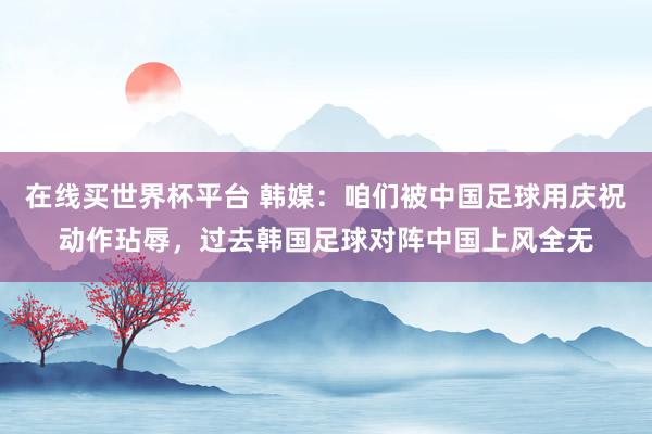 在线买世界杯平台 韩媒：咱们被中国足球用庆祝动作玷辱，过去韩国足球对阵中国上风全无