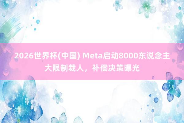 2026世界杯(中国) Meta启动8000东说念主大限制裁人，补偿决策曝光