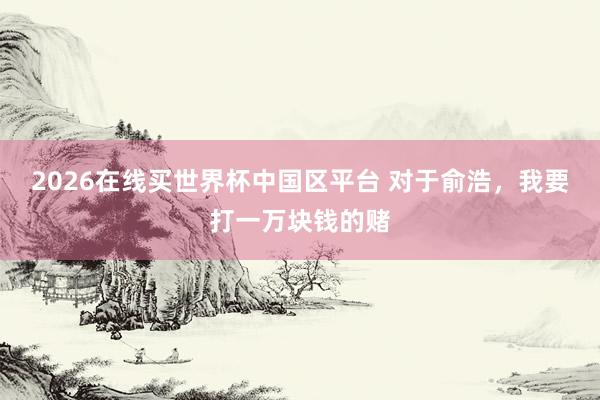 2026在线买世界杯中国区平台 对于俞浩，我要打一万块钱的赌