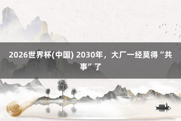 2026世界杯(中国) 2030年，大厂一经莫得“共事”了