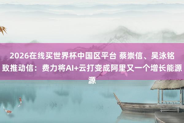 2026在线买世界杯中国区平台 蔡崇信、吴泳铭致推动信：费力将AI+云打变成阿里又一个增长能源