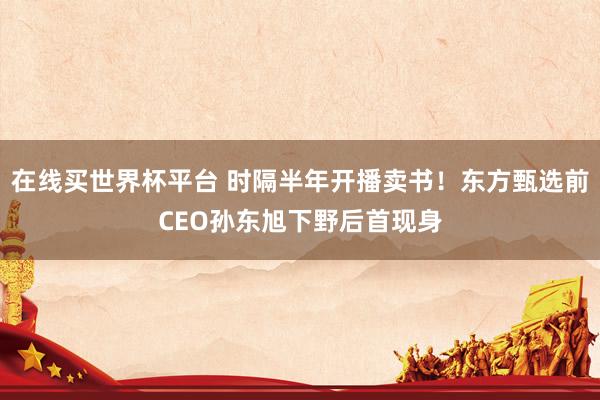 在线买世界杯平台 时隔半年开播卖书！东方甄选前CEO孙东旭下野后首现身