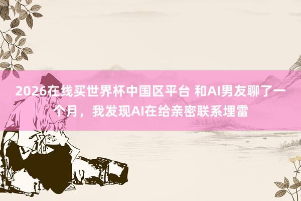 2026在线买世界杯中国区平台 和AI男友聊了一个月，我发现AI在给亲密联系埋雷