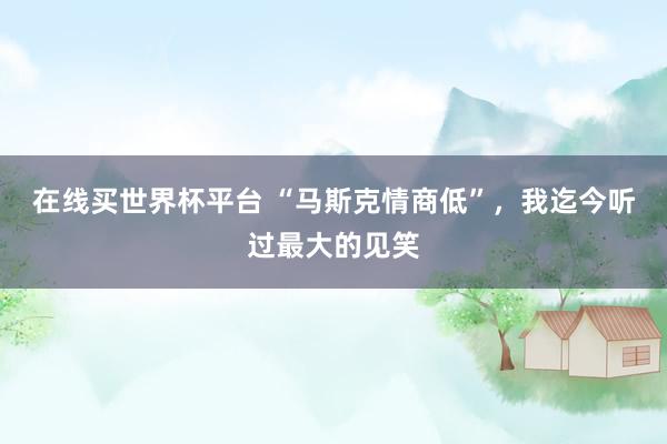 在线买世界杯平台 “马斯克情商低”，我迄今听过最大的见笑