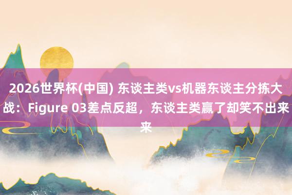 2026世界杯(中国) 东谈主类vs机器东谈主分拣大战：Figure 03差点反超，东谈主类赢了却笑不出来