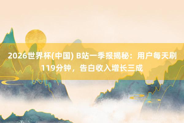 2026世界杯(中国) B站一季报揭秘：用户每天刷119分钟，告白收入增长三成