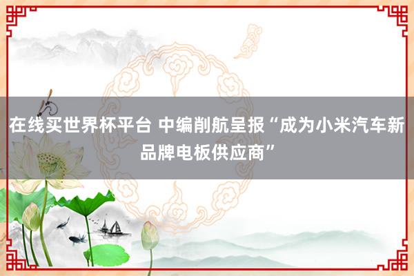 在线买世界杯平台 中编削航呈报“成为小米汽车新品牌电板供应商”