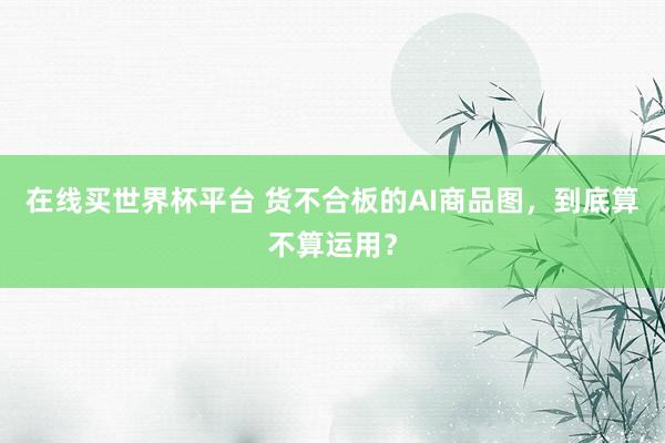 在线买世界杯平台 货不合板的AI商品图，到底算不算运用？