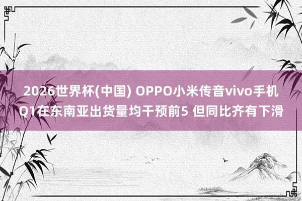 2026世界杯(中国) OPPO小米传音vivo手机Q1在东南亚出货量均干预前5 但同比齐有下滑
