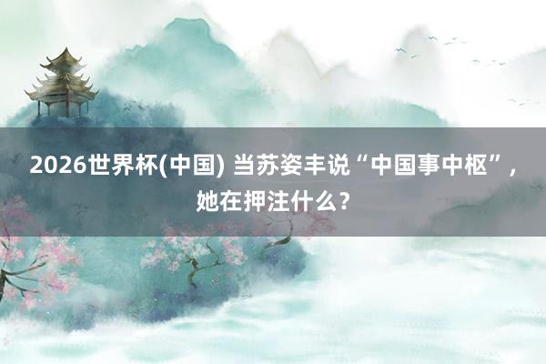 2026世界杯(中国) 当苏姿丰说“中国事中枢”，她在押注什么？