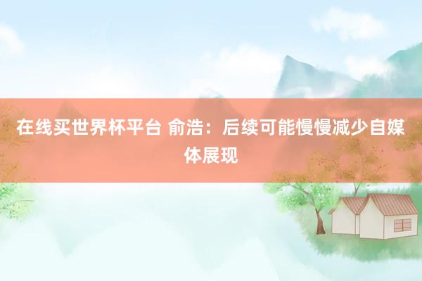 在线买世界杯平台 俞浩：后续可能慢慢减少自媒体展现