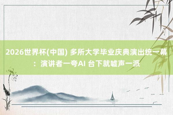 2026世界杯(中国) 多所大学毕业庆典演出统一幕：演讲者一夸AI 台下就嘘声一派
