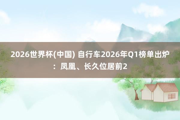 2026世界杯(中国) 自行车2026年Q1榜单出炉：凤凰、长久位居前2