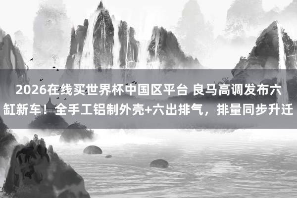 2026在线买世界杯中国区平台 良马高调发布六缸新车！全手工铝制外壳+六出排气，排量同步升迁