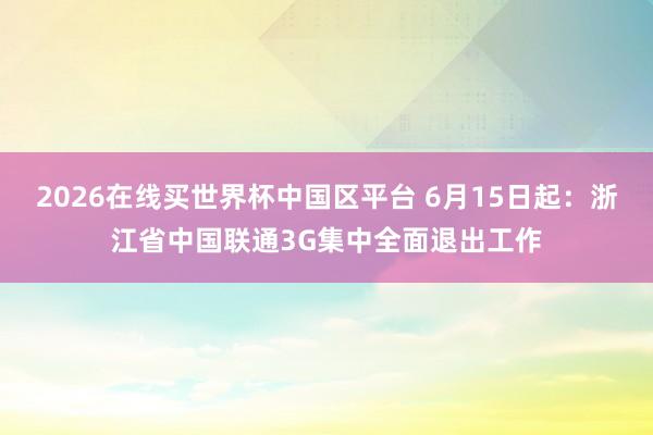 2026在线买世界杯中国区平台 6月15日起：浙江省中国联通3G集中全面退出工作