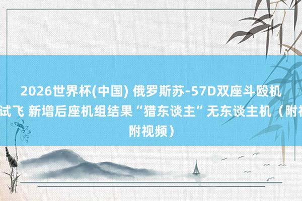 2026世界杯(中国) 俄罗斯苏-57D双座斗殴机初度试飞 新增后座机组结果“猎东谈主”无东谈主机（附视频）