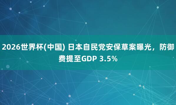 2026世界杯(中国) 日本自民党安保草案曝光，防御费提至GDP 3.5%