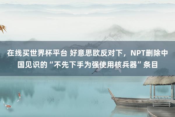 在线买世界杯平台 好意思欧反对下，NPT删除中国见识的“不先下手为强使用核兵器”条目