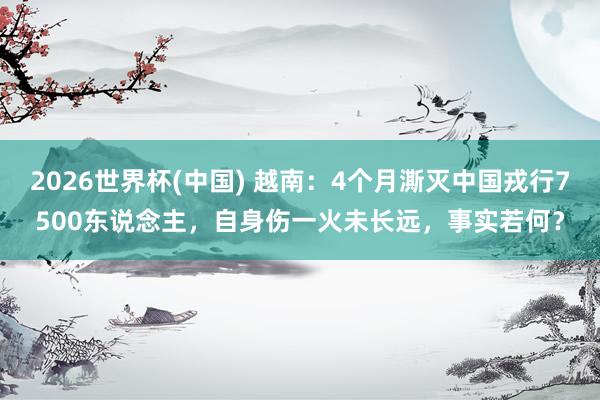 2026世界杯(中国) 越南：4个月澌灭中国戎行7500东说念主，自身伤一火未长远，事实若何？