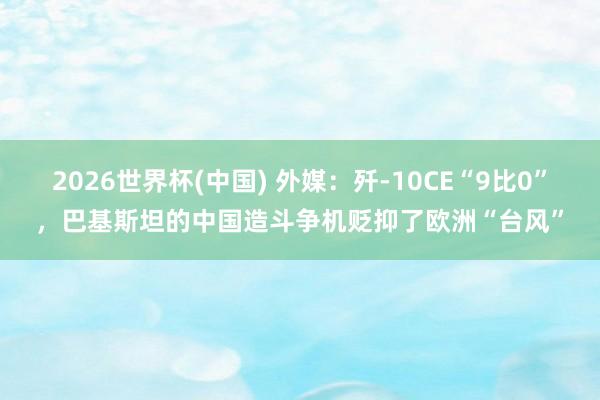 2026世界杯(中国) 外媒：歼-10CE“9比0”，巴基斯坦的中国造斗争机贬抑了欧洲“台风”