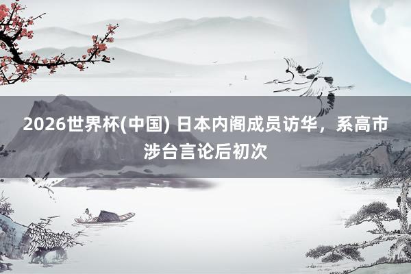 2026世界杯(中国) 日本内阁成员访华，系高市涉台言论后初次