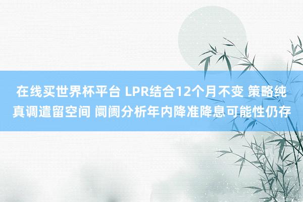在线买世界杯平台 LPR结合12个月不变 策略纯真调遣留空间 阛阓分析年内降准降息可能性仍存