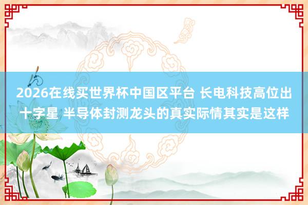 2026在线买世界杯中国区平台 长电科技高位出十字星 半导体封测龙头的真实际情其实是这样