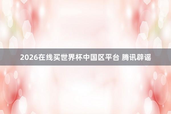 2026在线买世界杯中国区平台 腾讯辟谣