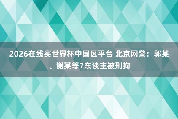2026在线买世界杯中国区平台 北京网警：郭某、谢某等7东谈主被刑拘