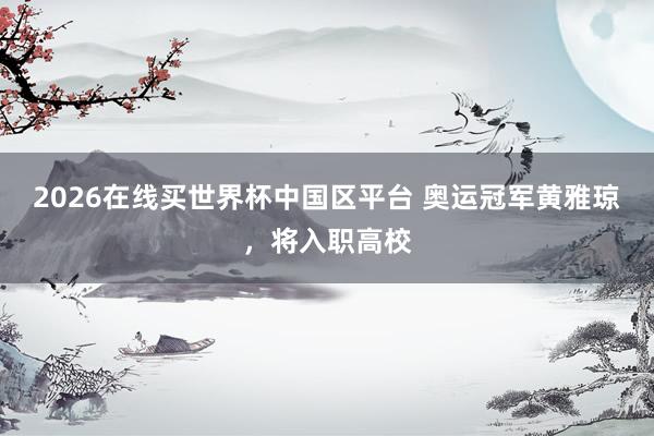 2026在线买世界杯中国区平台 奥运冠军黄雅琼，将入职高校
