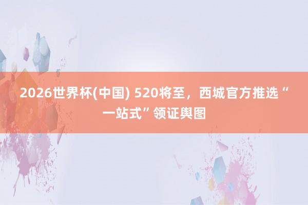 2026世界杯(中国) 520将至，西城官方推选“一站式”领证舆图