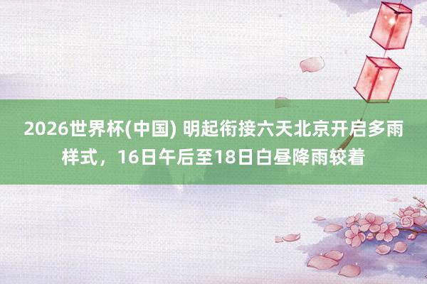 2026世界杯(中国) 明起衔接六天北京开启多雨样式，16日午后至18日白昼降雨较着