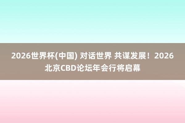2026世界杯(中国) 对话世界 共谋发展！2026北京CBD论坛年会行将启幕